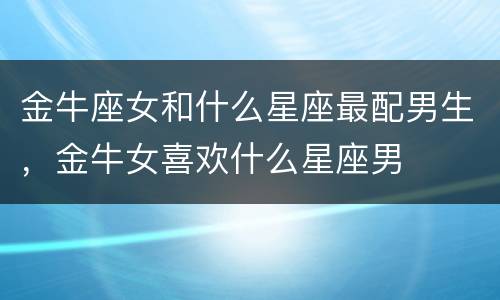 金牛座女和什么星座最配男生，金牛女喜欢什么星座男
