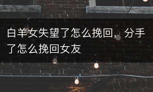 白羊女失望了怎么挽回，分手了怎么挽回女友