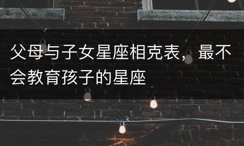 父母与子女星座相克表，最不会教育孩子的星座
