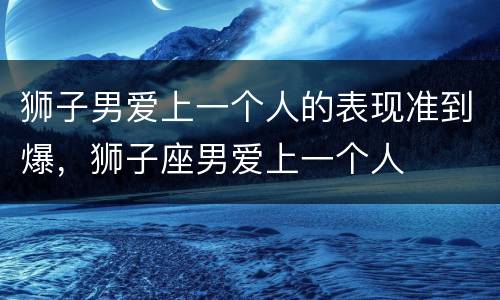 狮子男爱上一个人的表现准到爆，狮子座男爱上一个人