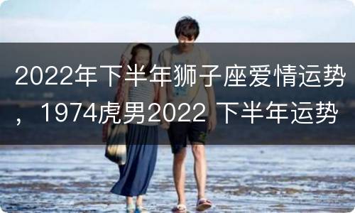 2022年下半年狮子座爱情运势，1974虎男2022 下半年运势