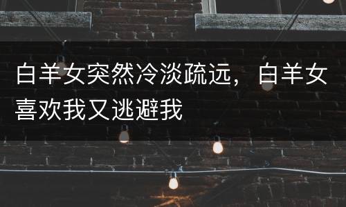 白羊女突然冷淡疏远，白羊女喜欢我又逃避我