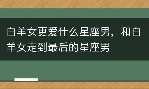 白羊女更爱什么星座男，和白羊女走到最后的星座男
