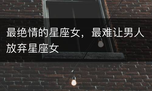 最绝情的星座女，最难让男人放弃星座女