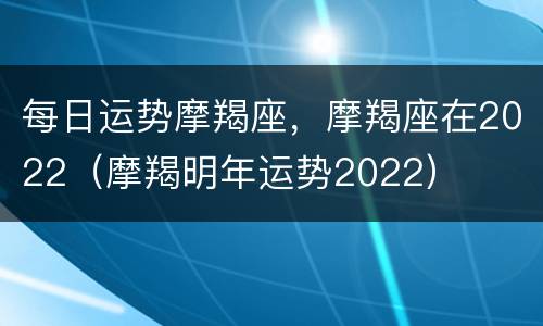 每日运势摩羯座，摩羯座在2022（摩羯明年运势2022）