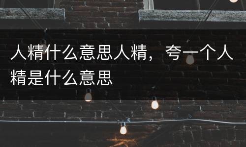 人精什么意思人精，夸一个人精是什么意思