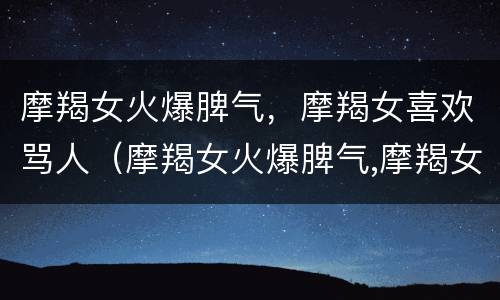 摩羯女火爆脾气，摩羯女喜欢骂人（摩羯女火爆脾气,摩羯女喜欢骂人怎么办）