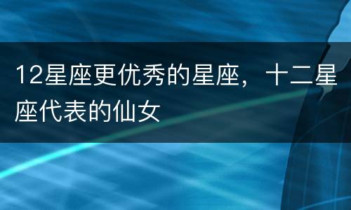 12星座更优秀的星座，十二星座代表的仙女