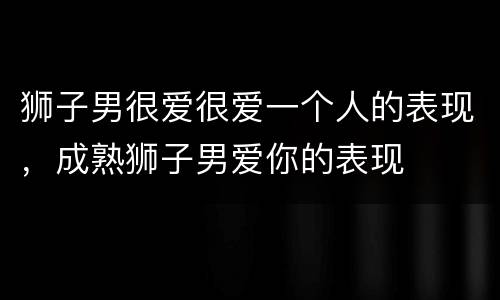 狮子男很爱很爱一个人的表现，成熟狮子男爱你的表现
