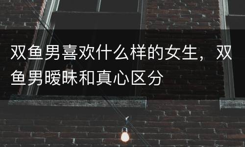 双鱼男喜欢什么样的女生，双鱼男暧昧和真心区分