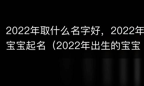 2022年取什么名字好，2022年宝宝起名（2022年出生的宝宝取名字）