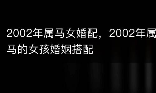 2002年属马女婚配，2002年属马的女孩婚姻搭配