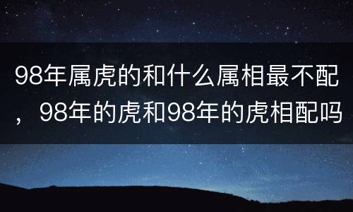 98年属虎的和什么属相最不配，98年的虎和98年的虎相配吗