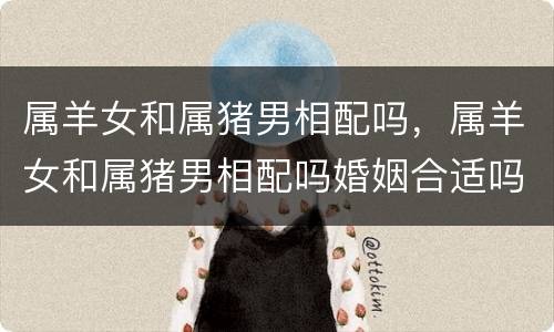 属羊女和属猪男相配吗，属羊女和属猪男相配吗婚姻合适吗