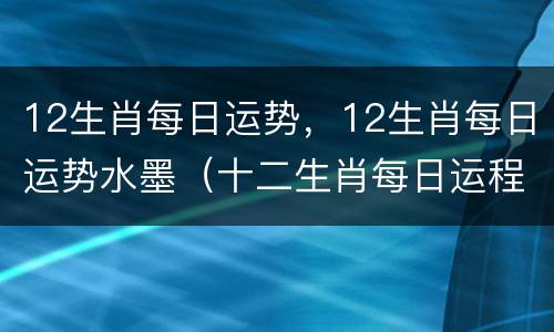 12生肖每日运势，12生肖每日运势水墨（十二生肖每日运程水墨先生）