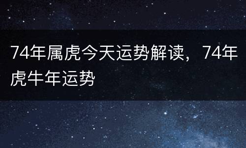 74年属虎今天运势解读，74年虎牛年运势