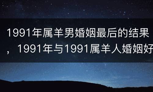 1991年属羊男婚姻最后的结果，1991年与1991属羊人婚姻好吗