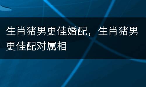生肖猪男更佳婚配，生肖猪男更佳配对属相