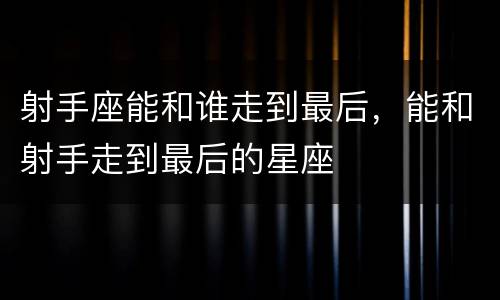 射手座能和谁走到最后，能和射手走到最后的星座