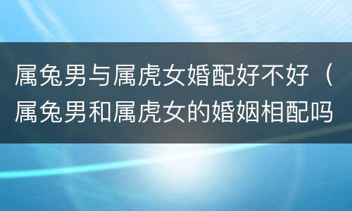 属兔男与属虎女婚配好不好（属兔男和属虎女的婚姻相配吗?）