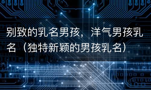 别致的乳名男孩，洋气男孩乳名（独特新颖的男孩乳名）