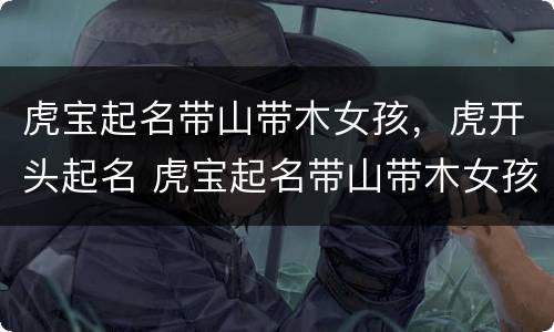 虎宝起名带山带木女孩，虎开头起名 虎宝起名带山带木女孩,虎开头起名字