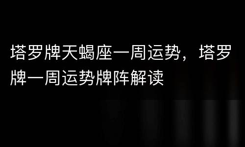 塔罗牌天蝎座一周运势，塔罗牌一周运势牌阵解读