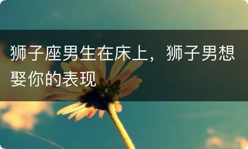 狮子座男生在床上，狮子男想娶你的表现