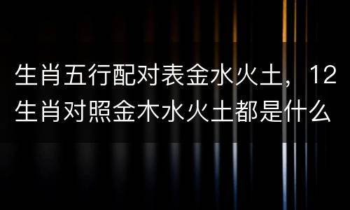 生肖五行配对表金水火土，12生肖对照金木水火土都是什么？