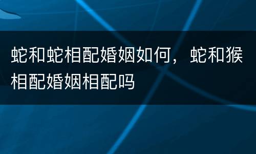 蛇和蛇相配婚姻如何，蛇和猴相配婚姻相配吗