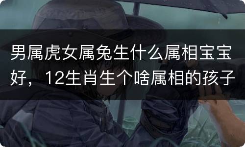 男属虎女属兔生什么属相宝宝好，12生肖生个啥属相的孩子最配？