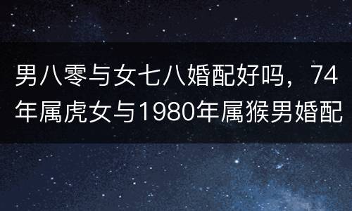 男八零与女七八婚配好吗，74年属虎女与1980年属猴男婚配好吗?