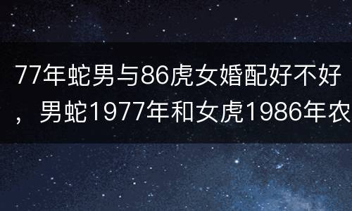 77年蛇男与86虎女婚配好不好，男蛇1977年和女虎1986年农历相配