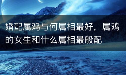 婚配属鸡与何属相最好，属鸡的女生和什么属相最般配