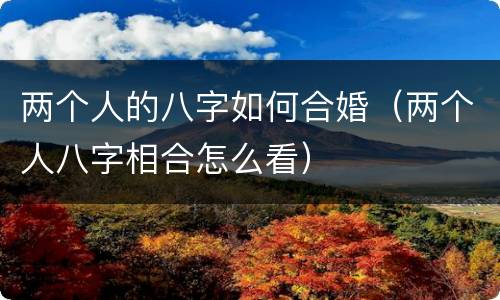 两个人的八字如何合婚（两个人八字相合怎么看）