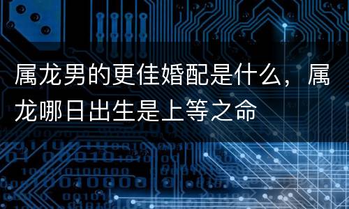 属龙男的更佳婚配是什么，属龙哪日出生是上等之命