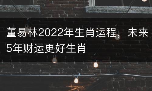 董易林2022年生肖运程，未来5年财运更好生肖