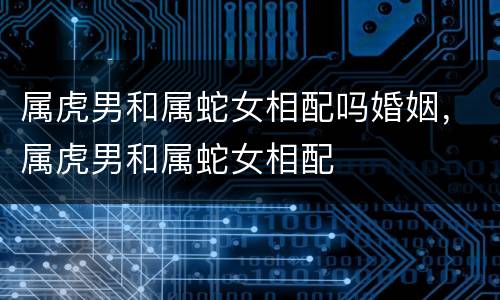 属虎男和属蛇女相配吗婚姻，属虎男和属蛇女相配