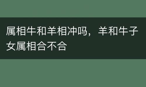 属相牛和羊相冲吗，羊和牛子女属相合不合