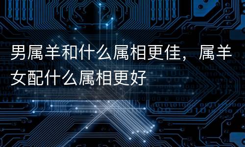 男属羊和什么属相更佳，属羊女配什么属相更好