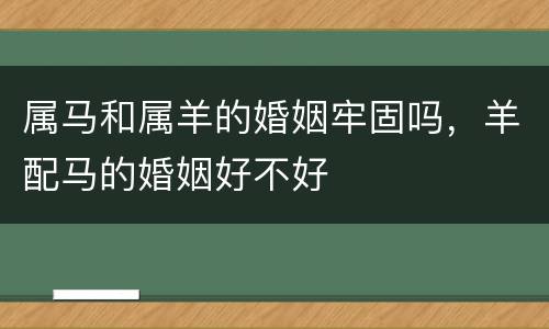 属马和属羊的婚姻牢固吗，羊配马的婚姻好不好