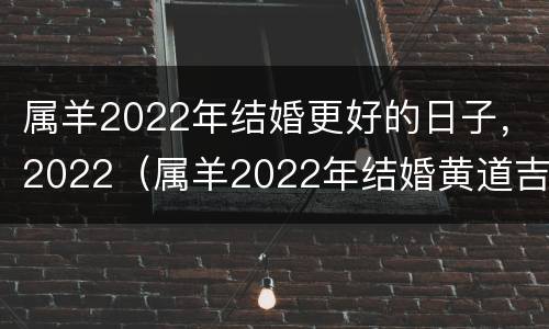 属羊2022年结婚更好的日子，2022（属羊2022年结婚黄道吉日）
