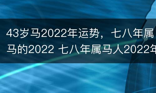 43岁马2022年运势，七八年属马的2022 七八年属马人2022年运势