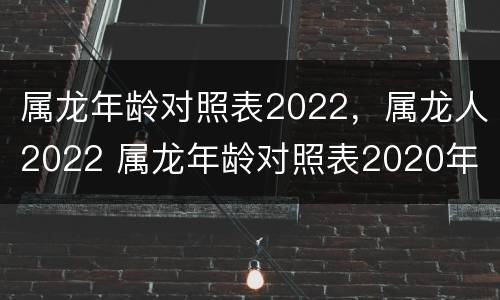 属龙年龄对照表2022，属龙人2022 属龙年龄对照表2020年