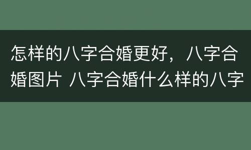 怎样的八字合婚更好，八字合婚图片 八字合婚什么样的八字是最好的