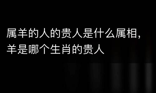属羊的人的贵人是什么属相，羊是哪个生肖的贵人