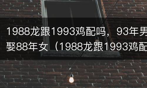 1988龙跟1993鸡配吗，93年男娶88年女（1988龙跟1993鸡配生什么好）