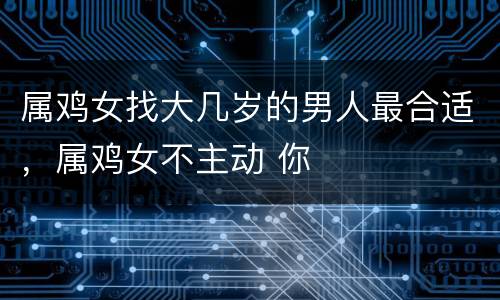 属鸡女找大几岁的男人最合适，属鸡女不主动 你
