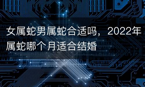 女属蛇男属蛇合适吗，2022年属蛇哪个月适合结婚