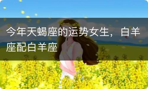 今年天蝎座的运势女生，白羊座配白羊座